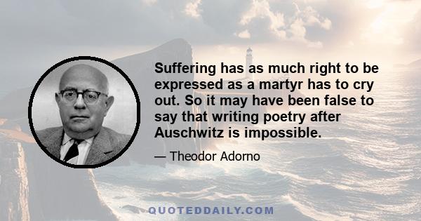 Suffering has as much right to be expressed as a martyr has to cry out. So it may have been false to say that writing poetry after Auschwitz is impossible.