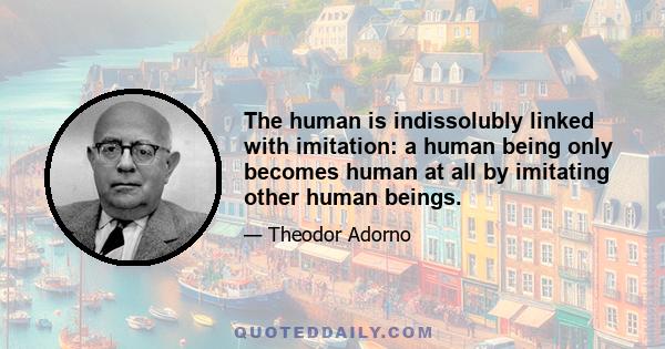 The human is indissolubly linked with imitation: a human being only becomes human at all by imitating other human beings.