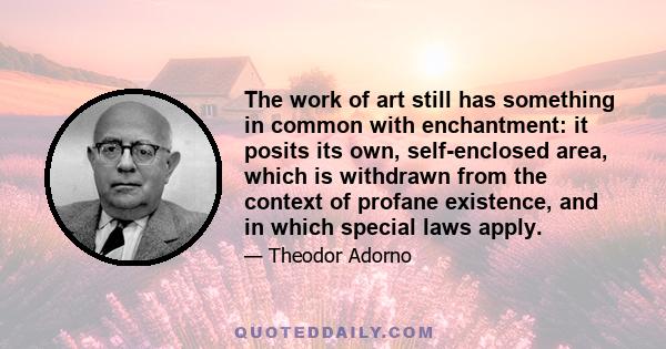 The work of art still has something in common with enchantment: it posits its own, self-enclosed area, which is withdrawn from the context of profane existence, and in which special laws apply.