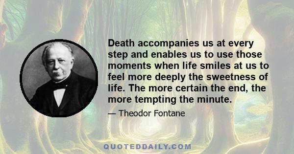 Death accompanies us at every step and enables us to use those moments when life smiles at us to feel more deeply the sweetness of life. The more certain the end, the more tempting the minute.