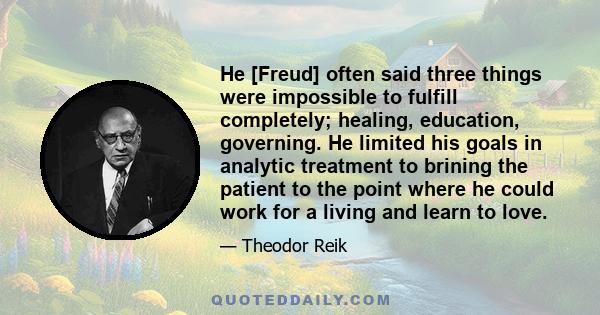 He [Freud] often said three things were impossible to fulfill completely; healing, education, governing. He limited his goals in analytic treatment to brining the patient to the point where he could work for a living