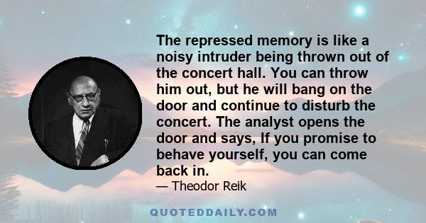 The repressed memory is like a noisy intruder being thrown out of the concert hall. You can throw him out, but he will bang on the door and continue to disturb the concert. The analyst opens the door and says, If you