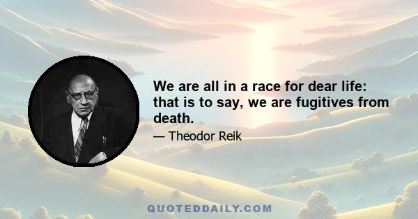 We are all in a race for dear life: that is to say, we are fugitives from death.