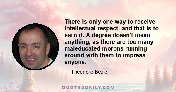 There is only one way to receive intellectual respect, and that is to earn it. A degree doesn't mean anything, as there are too many maleducated morons running around with them to impress anyone.