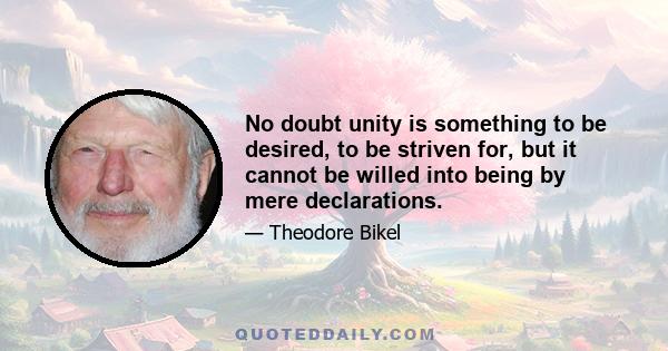 No doubt unity is something to be desired, to be striven for, but it cannot be willed into being by mere declarations.
