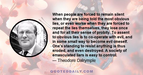 When people are forced to remain silent when they are being told the most obvious lies, or even worse when they are forced to repeat the lies themselves, they lose once and for all their sense of probity. To assent to