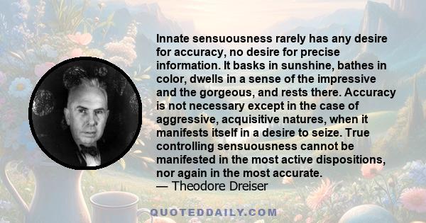 Innate sensuousness rarely has any desire for accuracy, no desire for precise information. It basks in sunshine, bathes in color, dwells in a sense of the impressive and the gorgeous, and rests there. Accuracy is not