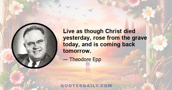 Live as though Christ died yesterday, rose from the grave today, and is coming back tomorrow.