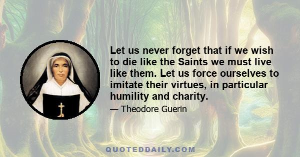 Let us never forget that if we wish to die like the Saints we must live like them. Let us force ourselves to imitate their virtues, in particular humility and charity.