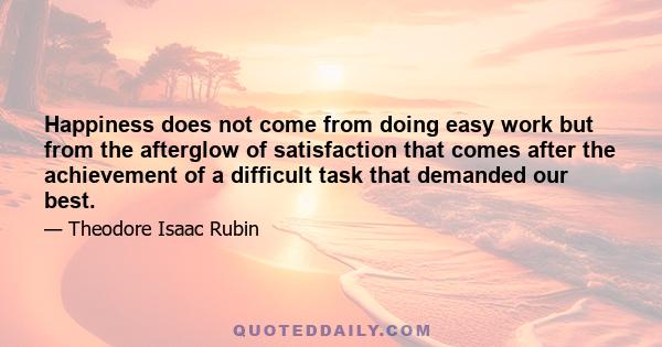 Happiness does not come from doing easy work but from the afterglow of satisfaction that comes after the achievement of a difficult task that demanded our best.