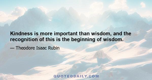 Kindness is more important than wisdom, and the recognition of this is the beginning of wisdom.