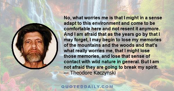 No, what worries me is that I might in a sense adapt to this environment and come to be comfortable here and not resent it anymore. And I am afraid that as the years go by that I may forget, I may begin to lose my