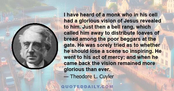 I have heard of a monk who in his cell had a glorious vision of Jesus revealed to him. Just then a bell rang, which called him away to distribute loaves of bread among the poor beggars at the gate. He was sorely tried