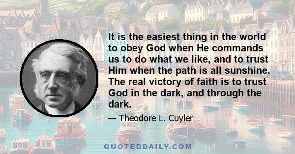 It is the easiest thing in the world to obey God when He commands us to do what we like, and to trust Him when the path is all sunshine. The real victory of faith is to trust God in the dark, and through the dark.