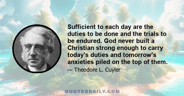 Sufficient to each day are the duties to be done and the trials to be endured. God never built a Christian strong enough to carry today's duties and tomorrow's anxieties piled on the top of them.