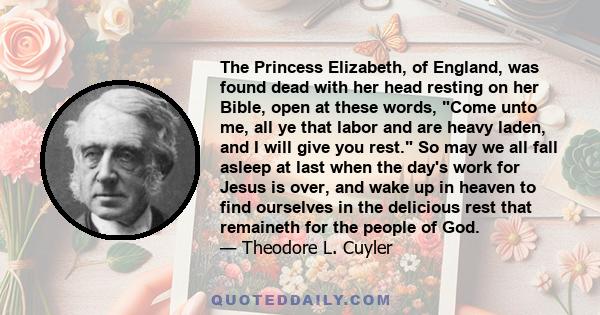 The Princess Elizabeth, of England, was found dead with her head resting on her Bible, open at these words, Come unto me, all ye that labor and are heavy laden, and I will give you rest. So may we all fall asleep at