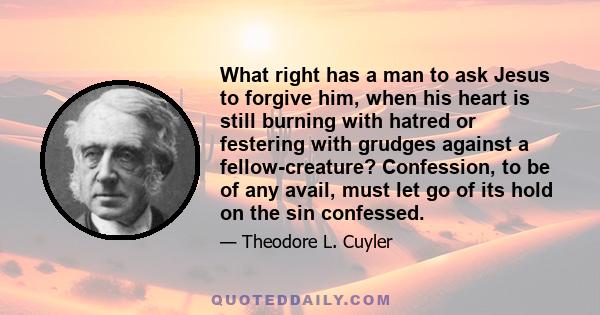 What right has a man to ask Jesus to forgive him, when his heart is still burning with hatred or festering with grudges against a fellow-creature? Confession, to be of any avail, must let go of its hold on the sin