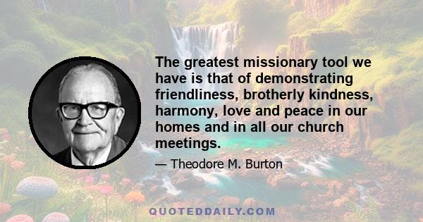 The greatest missionary tool we have is that of demonstrating friendliness, brotherly kindness, harmony, love and peace in our homes and in all our church meetings.