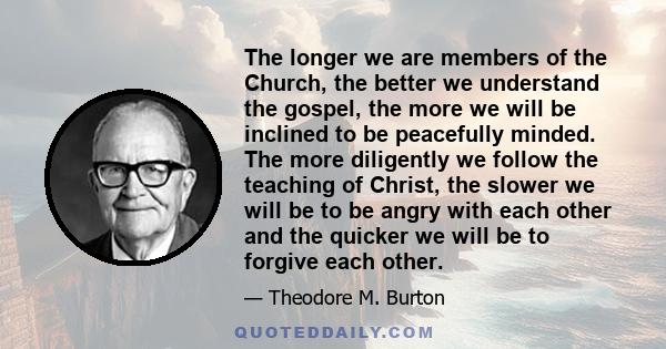 The longer we are members of the Church, the better we understand the gospel, the more we will be inclined to be peacefully minded. The more diligently we follow the teaching of Christ, the slower we will be to be angry 