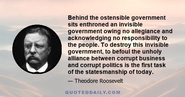 Behind the ostensible government sits enthroned an invisible government owing no allegiance and acknowledging no responsibility to the people. To destroy this invisible government, to befoul the unholy alliance between