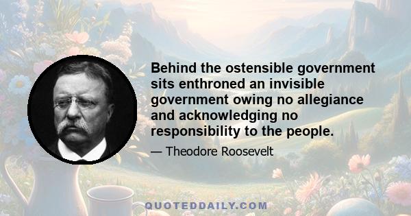 Behind the ostensible government sits enthroned an invisible government owing no allegiance and acknowledging no responsibility to the people.