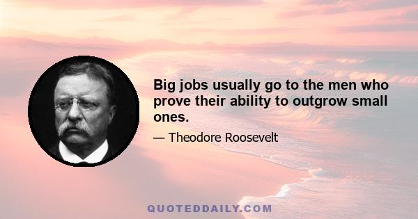 Big jobs usually go to the men who prove their ability to outgrow small ones.