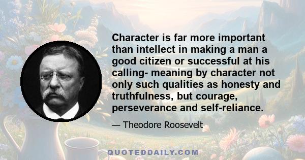 Character is far more important than intellect in making a man a good citizen or successful at his calling- meaning by character not only such qualities as honesty and truthfulness, but courage, perseverance and