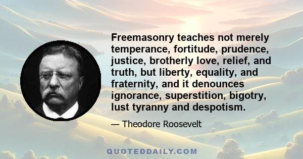 Freemasonry teaches not merely temperance, fortitude, prudence, justice, brotherly love, relief, and truth, but liberty, equality, and fraternity, and it denounces ignorance, superstition, bigotry, lust tyranny and