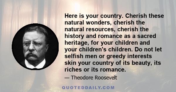 Here is your country. Cherish these natural wonders, cherish the natural resources, cherish the history and romance as a sacred heritage, for your children and your children's children. Do not let selfish men or greedy