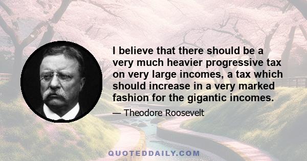 I believe that there should be a very much heavier progressive tax on very large incomes, a tax which should increase in a very marked fashion for the gigantic incomes.