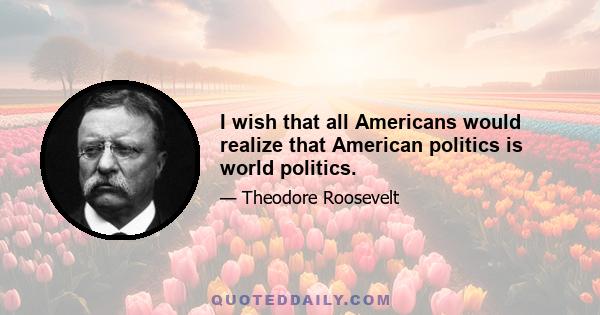 I wish that all Americans would realize that American politics is world politics.