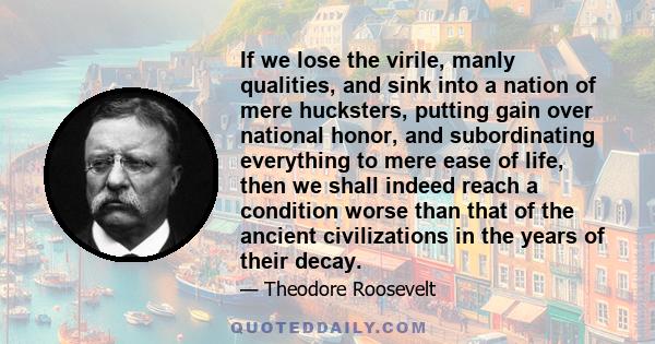 If we lose the virile, manly qualities, and sink into a nation of mere hucksters, putting gain over national honor, and subordinating everything to mere ease of life, then we shall indeed reach a condition worse than