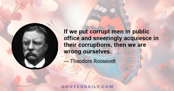 If we put corrupt men in public office and sneeringly acquiesce in their corruptions, then we are wrong ourselves.