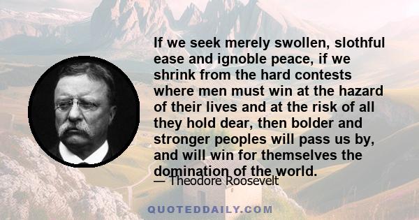 If we seek merely swollen, slothful ease and ignoble peace, if we shrink from the hard contests where men must win at the hazard of their lives and at the risk of all they hold dear, then bolder and stronger peoples