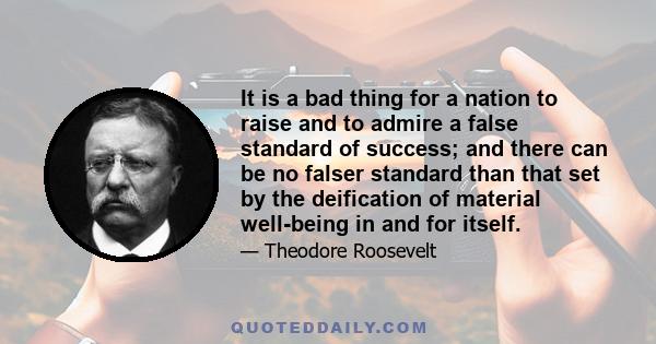 It is a bad thing for a nation to raise and to admire a false standard of success; and there can be no falser standard than that set by the deification of material well-being in and for itself.