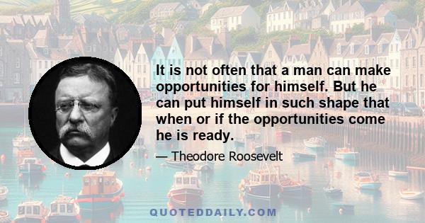 It is not often that a man can make opportunities for himself. But he can put himself in such shape that when or if the opportunities come he is ready.