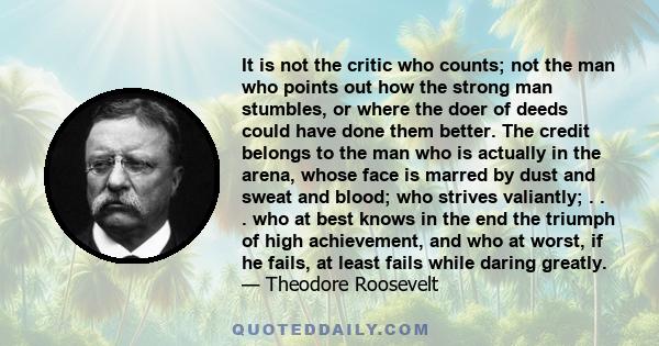 It is not the critic who counts; not the man who points out how the strong man stumbles, or where the doer of deeds could have done them better. The credit belongs to the man who is actually in the arena, whose face is