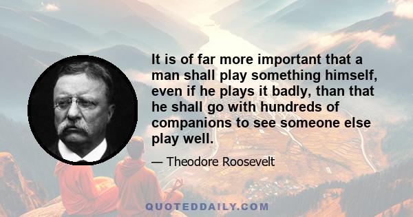 It is of far more important that a man shall play something himself, even if he plays it badly, than that he shall go with hundreds of companions to see someone else play well.