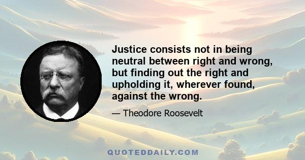 Justice consists not in being neutral between right and wrong, but finding out the right and upholding it, wherever found, against the wrong.