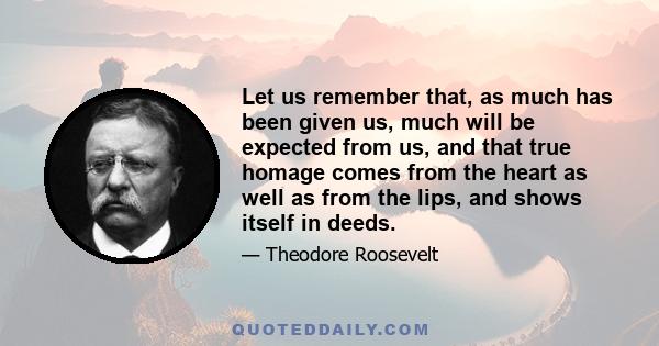 Let us remember that, as much has been given us, much will be expected from us, and that true homage comes from the heart as well as from the lips, and shows itself in deeds.