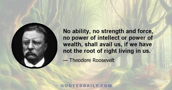 No ability, no strength and force, no power of intellect or power of wealth, shall avail us, if we have not the root of right living in us.