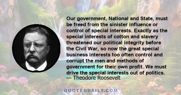 Our government, National and State, must be freed from the sinister influence or control of special interests. Exactly as the special interests of cotton and slavery threatened our political integrity before the Civil