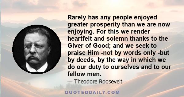 Rarely has any people enjoyed greater prosperity than we are now enjoying. For this we render heartfelt and solemn thanks to the Giver of Good; and we seek to praise Him -not by words only -but by deeds, by the way in