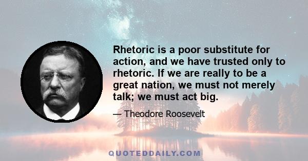 Rhetoric is a poor substitute for action, and we have trusted only to rhetoric. If we are really to be a great nation, we must not merely talk; we must act big.