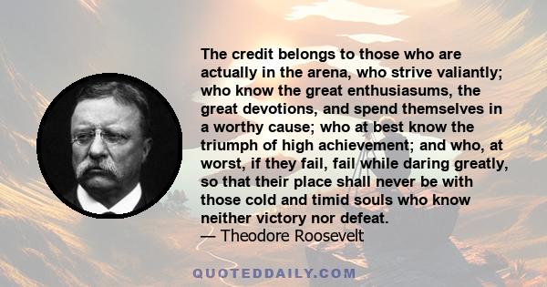 The credit belongs to those who are actually in the arena, who strive valiantly; who know the great enthusiasums, the great devotions, and spend themselves in a worthy cause; who at best know the triumph of high