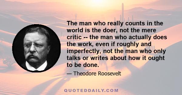 The man who really counts in the world is the doer, not the mere critic -- the man who actually does the work, even if roughly and imperfectly, not the man who only talks or writes about how it ought to be done.