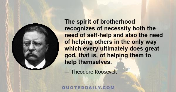 The spirit of brotherhood recognizes of necessity both the need of self-help and also the need of helping others in the only way which every ultimately does great god, that is, of helping them to help themselves.