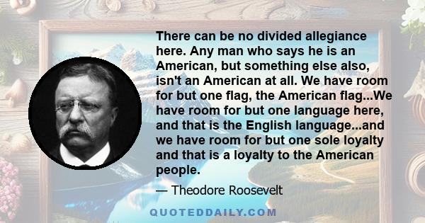 There can be no divided allegiance here. Any man who says he is an American, but something else also, isn't an American at all. We have room for but one flag, the American flag...We have room for but one language here,