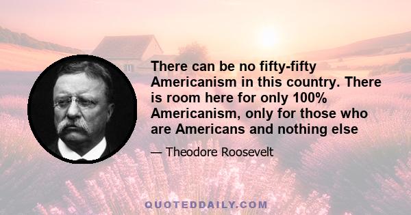 There can be no fifty-fifty Americanism in this country. There is room here for only 100% Americanism, only for those who are Americans and nothing else