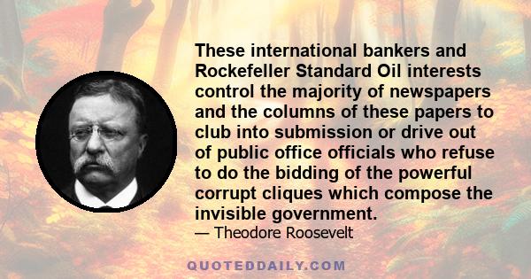 These international bankers and Rockefeller Standard Oil interests control the majority of newspapers and the columns of these papers to club into submission or drive out of public office officials who refuse to do the